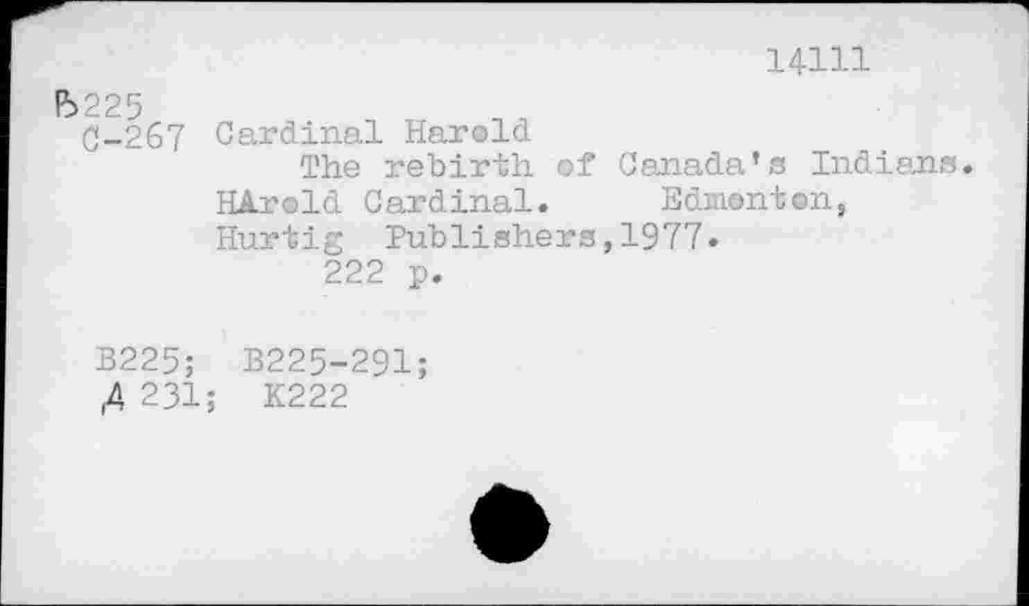 ﻿В225
С-267
14111
Cardinal Harold
The rebirth of Canada’s Indians.
HArold Cardinal. Edmonton,
Hurtig Publishers,1977« 222 p.
B225; B225-291;
,4 231; K222